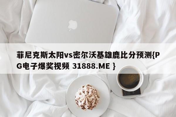 菲尼克斯太阳vs密尔沃基雄鹿比分预测{PG电子爆奖视频 31888.ME }