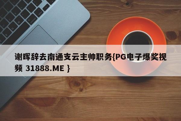 谢晖辞去南通支云主帅职务{PG电子爆奖视频 31888.ME }