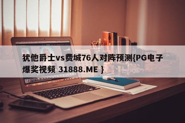 犹他爵士vs费城76人对阵预测{PG电子爆奖视频 31888.ME }