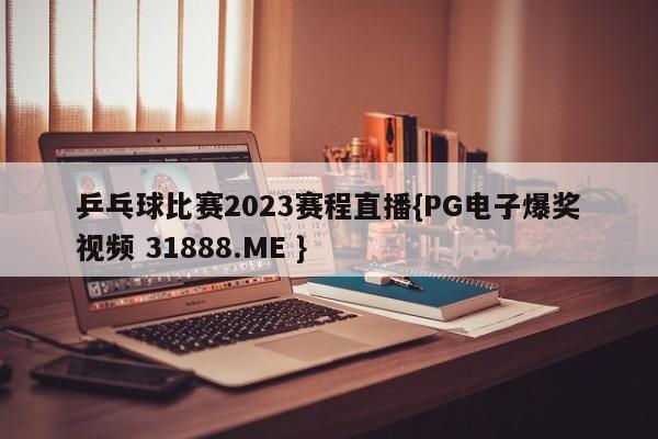 乒乓球比赛2023赛程直播{PG电子爆奖视频 31888.ME }