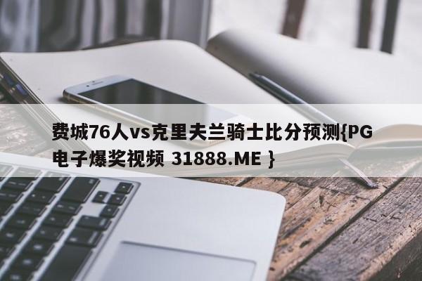 费城76人vs克里夫兰骑士比分预测{PG电子爆奖视频 31888.ME }