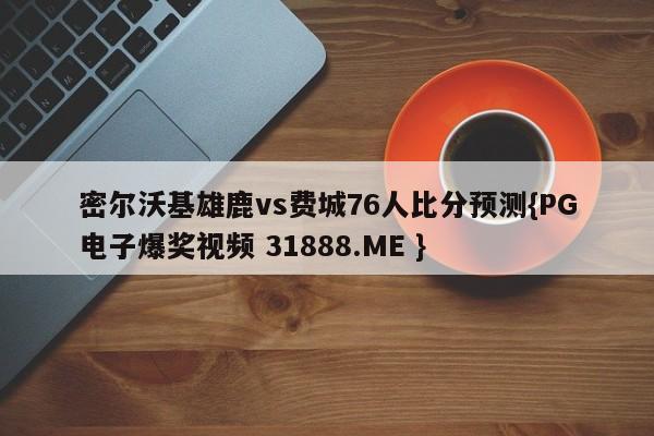 密尔沃基雄鹿vs费城76人比分预测{PG电子爆奖视频 31888.ME }