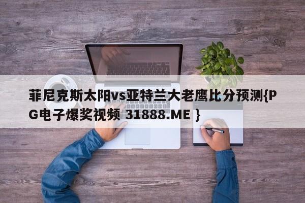 菲尼克斯太阳vs亚特兰大老鹰比分预测{PG电子爆奖视频 31888.ME }