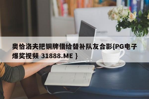 奥恰洛夫把铜牌借给替补队友合影{PG电子爆奖视频 31888.ME }