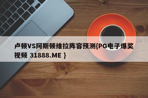 卢顿VS阿斯顿维拉阵容预测{PG电子爆奖视频 31888.ME }