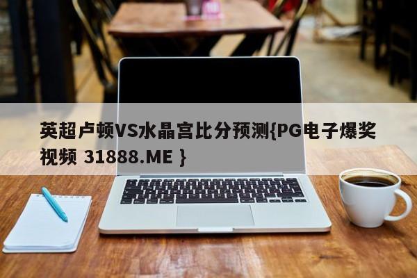 英超卢顿VS水晶宫比分预测{PG电子爆奖视频 31888.ME }