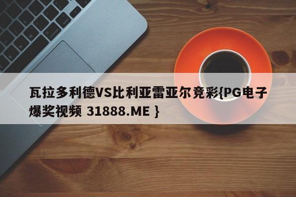 瓦拉多利德VS比利亚雷亚尔竞彩{PG电子爆奖视频 31888.ME }